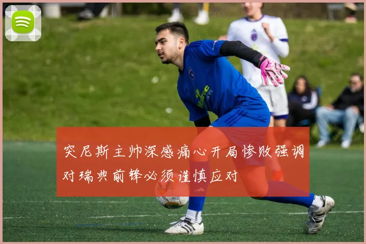 突尼斯主帅深感痛心开局惨败强调对瑞典前锋必须谨慎应对