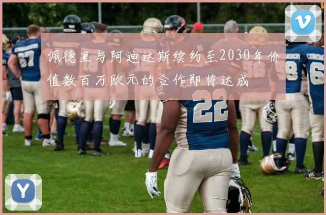 佩德里与阿迪达斯续约至2030年价值数百万欧元的合作即将达成