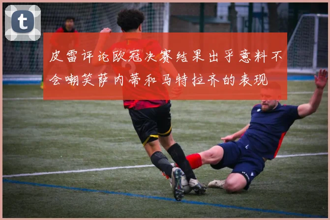 皮雷评论欧冠决赛结果出乎意料不会嘲笑萨内蒂和马特拉齐的表现