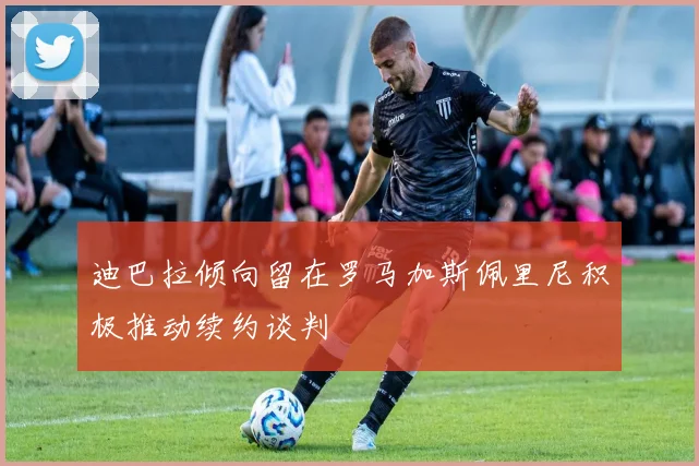 迪巴拉倾向留在罗马加斯佩里尼积极推动续约谈判