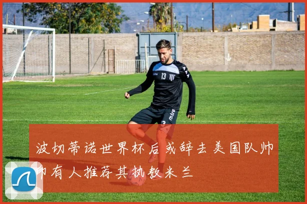 波切蒂诺世界杯后或辞去美国队帅印有人推荐其执教米兰
