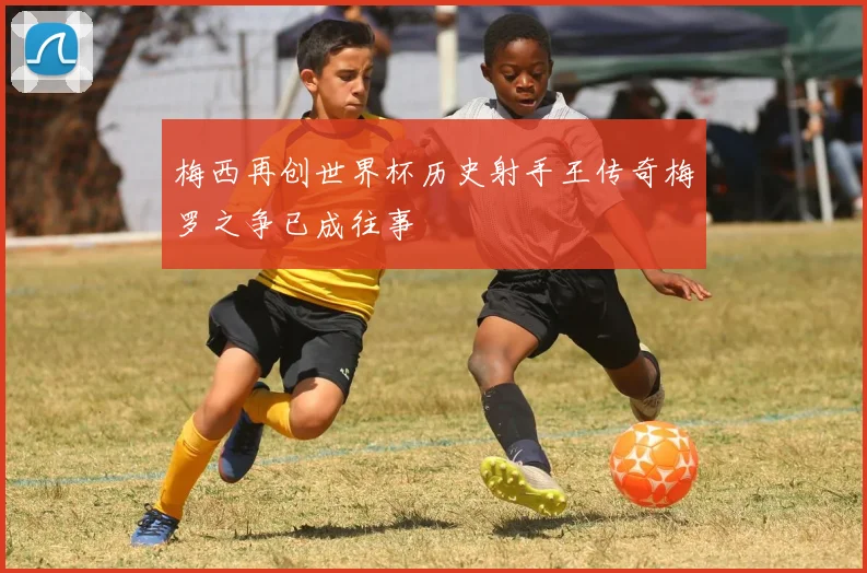 梅西再创世界杯历史射手王传奇梅罗之争已成往事