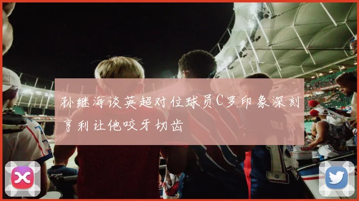 孙继海谈英超对位球员C罗印象深刻亨利让他咬牙切齿