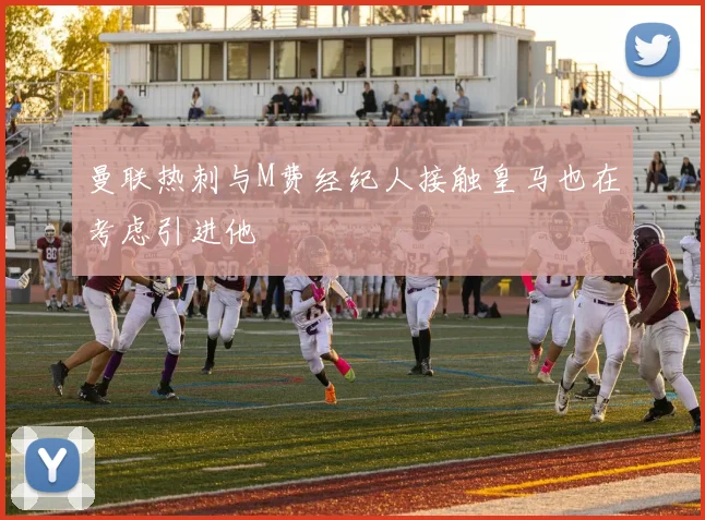 曼联热刺与M费经纪人接触皇马也在考虑引进他