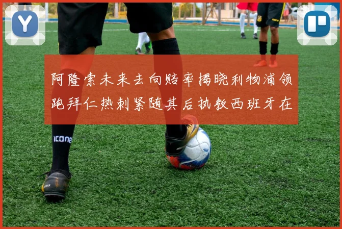 阿隆索未来去向赔率揭晓利物浦领跑拜仁热刺紧随其后执教西班牙在列