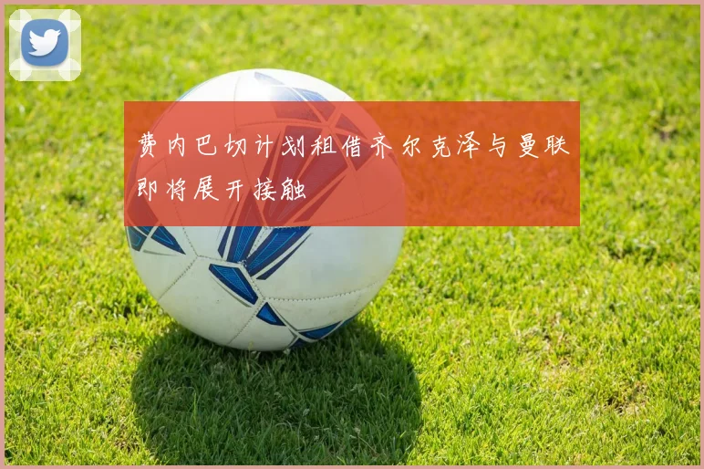 费内巴切计划租借齐尔克泽与曼联即将展开接触