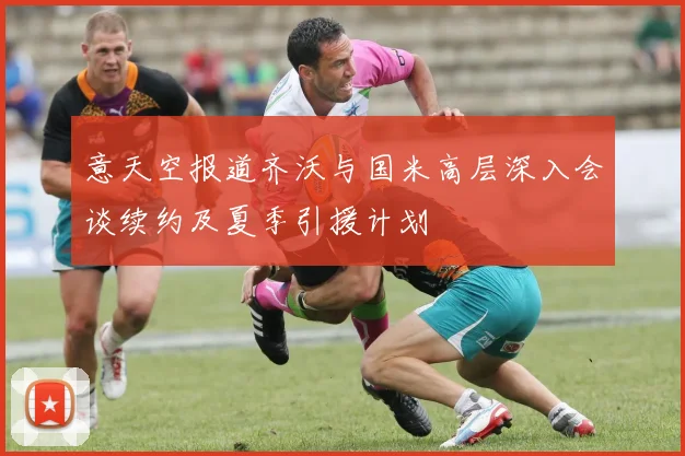 意天空报道齐沃与国米高层深入会谈续约及夏季引援计划