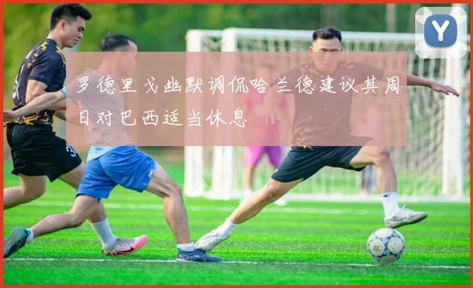罗德里戈幽默调侃哈兰德建议其周日对巴西适当休息