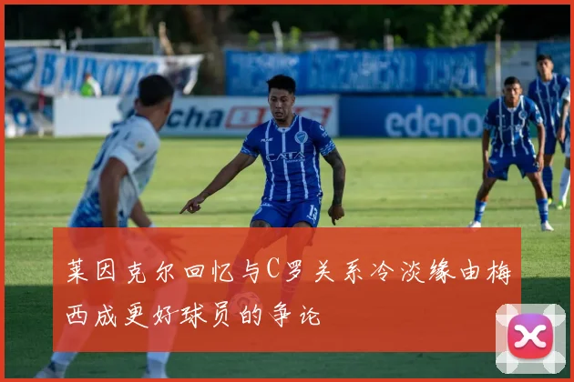 莱因克尔回忆与C罗关系冷淡缘由梅西成更好球员的争论